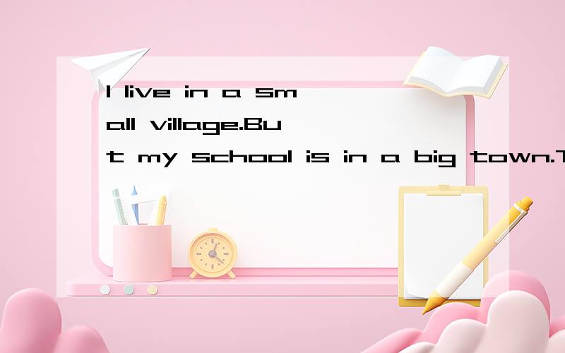 I live in a small village.But my school is in a big town.The