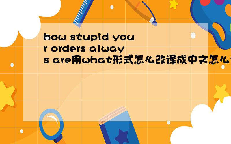 how stupid your orders always are用what形式怎么改译成中文怎么说