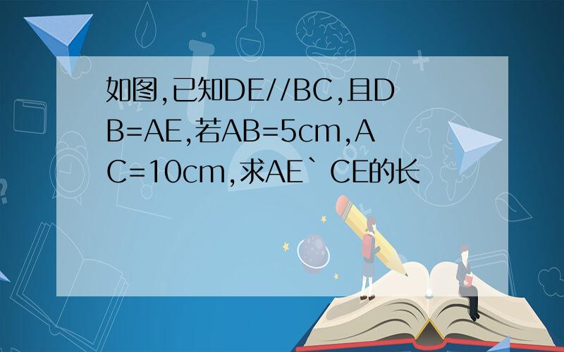 如图,已知DE//BC,且DB=AE,若AB=5cm,AC=10cm,求AE`CE的长