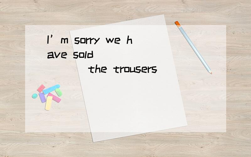 I’m sorry we have sold ________ the trousers ________ your s