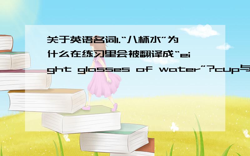 关于英语名词1.“八杯水”为什么在练习里会被翻译成“eight glasses of water”?cup与glass有
