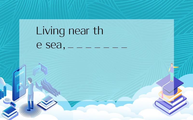 Living near the sea,_______