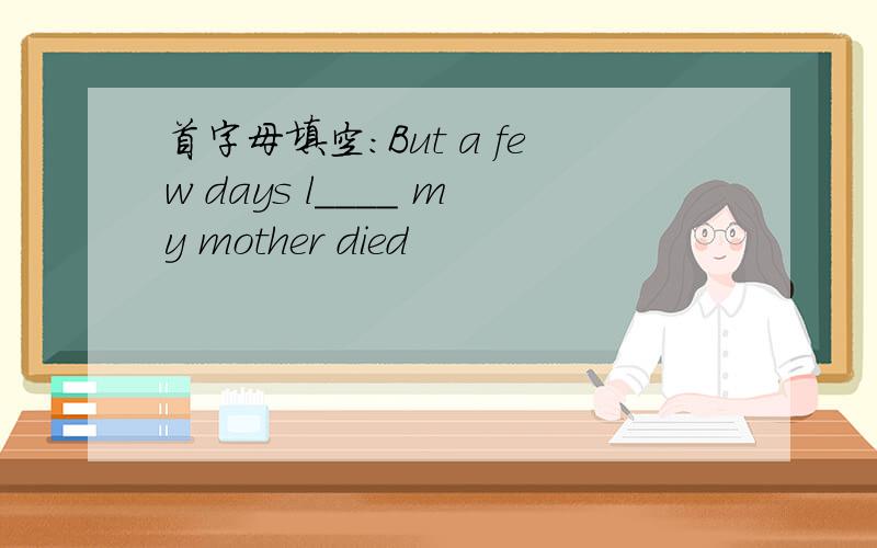 首字母填空：But a few days l____ my mother died