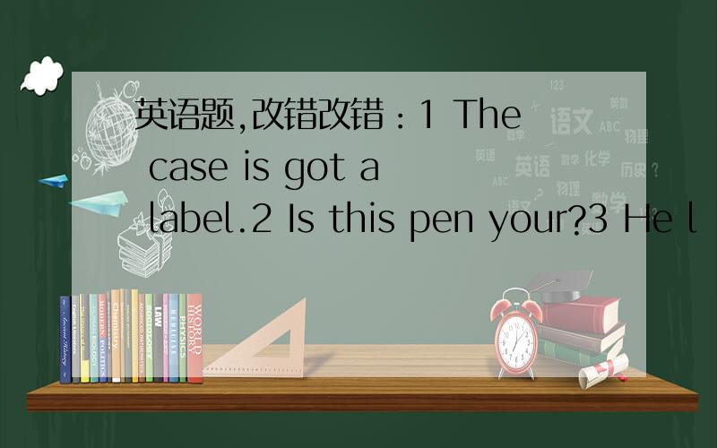 英语题,改错改错：1 The case is got a label.2 Is this pen your?3 He l