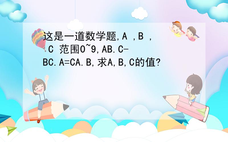 这是一道数学题,A ,B , C 范围0~9,AB.C-BC.A=CA.B,求A,B,C的值?