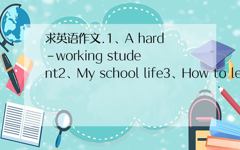 求英语作文.1、A hard-working student2、My school life3、How to learn