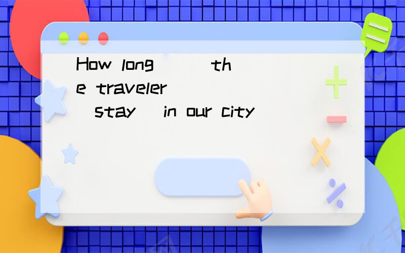 How long ( )the traveler ( )(stay) in our city