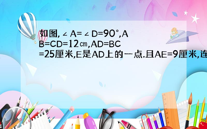 如图,∠A=∠D=90°,AB=CD=12㎝,AD=BC=25厘米,E是AD上的一点.且AE=9厘米,连结BE,CE,判
