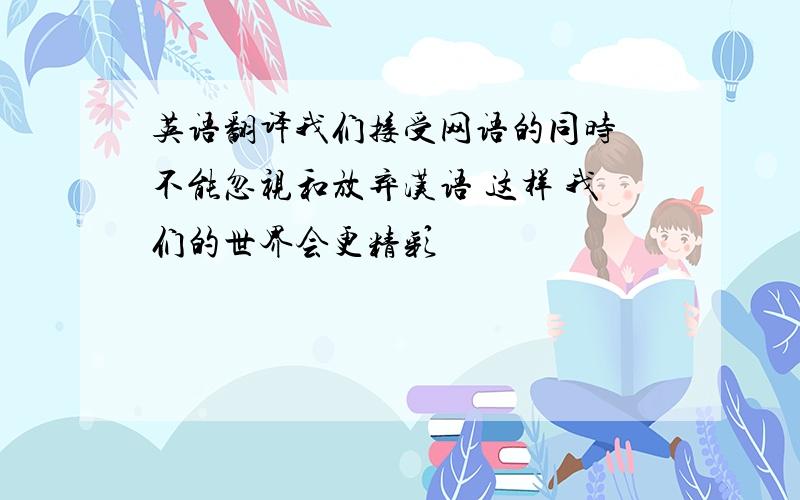 英语翻译我们接受网语的同时 不能忽视和放弃汉语 这样 我们的世界会更精彩
