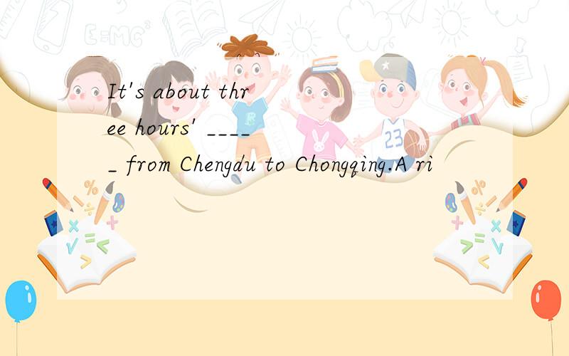 It's about three hours' _____ from Chengdu to Chongqing.A ri