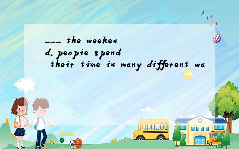 ___ the weekend,peopie spend their time in many different wa