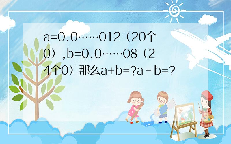 a=0.0……012（20个0）,b=0.0……08（24个0）那么a+b=?a-b=?