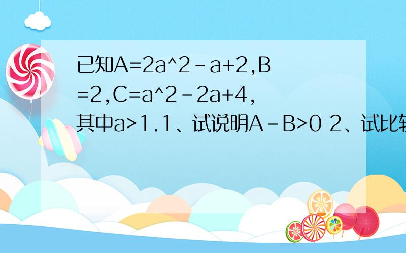 已知A=2a^2-a+2,B=2,C=a^2-2a+4,其中a>1.1、试说明A-B>0 2、试比较ABC三者之间的关系
