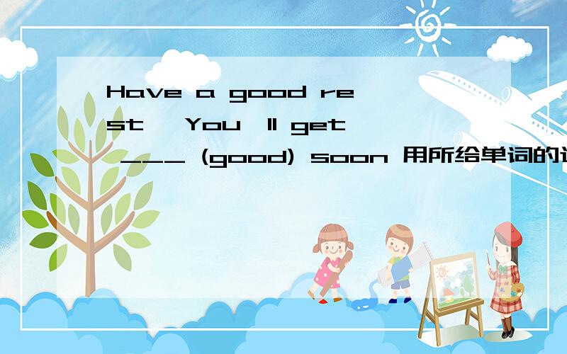 Have a good rest ,You'll get ___ (good) soon 用所给单词的适当形式填空