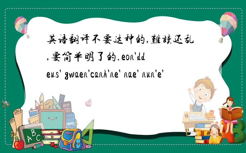 英语翻译不要这种的,难读还乱,要简单明了的.eon'ddeus' gwaen'canh'ne' nae' nun'e'