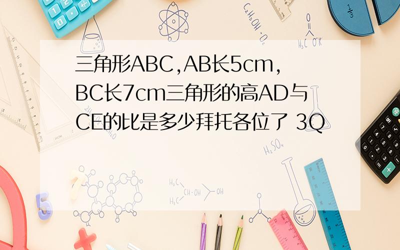 三角形ABC,AB长5cm,BC长7cm三角形的高AD与CE的比是多少拜托各位了 3Q