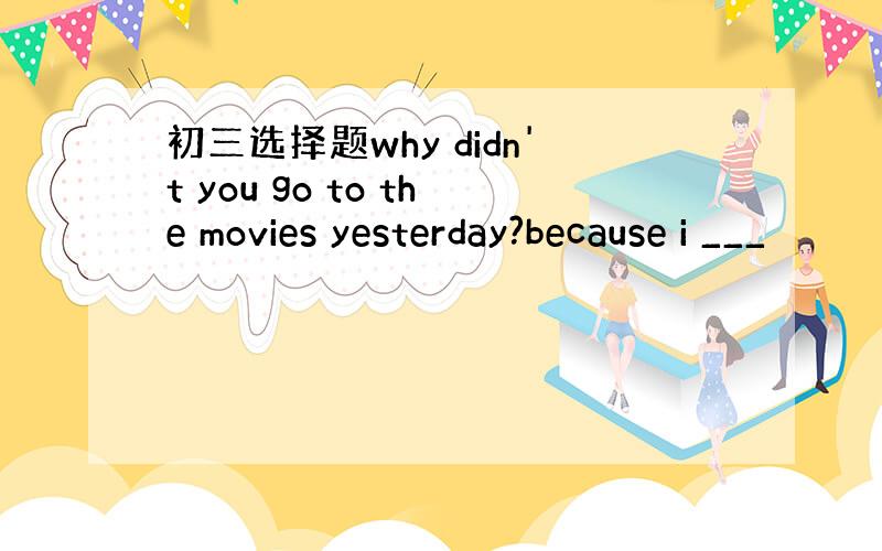 初三选择题why didn't you go to the movies yesterday?because i ___