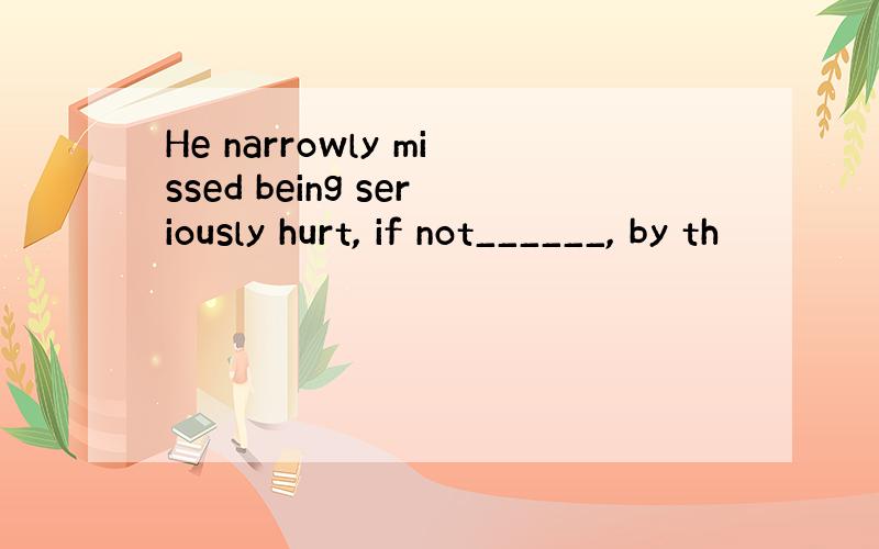 He narrowly missed being seriously hurt, if not______, by th
