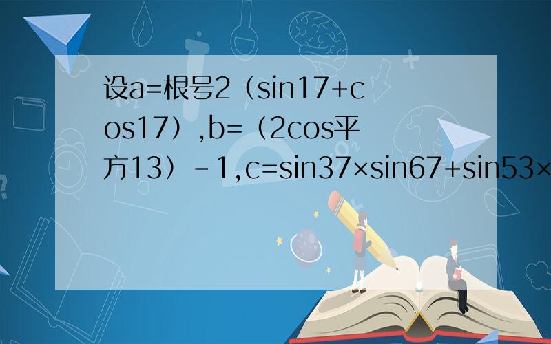 设a=根号2（sin17+cos17）,b=（2cos平方13）-1,c=sin37×sin67+sin53×sin23