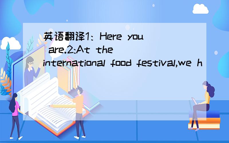 英语翻译1：Here you are.2:At the international food festival,we h