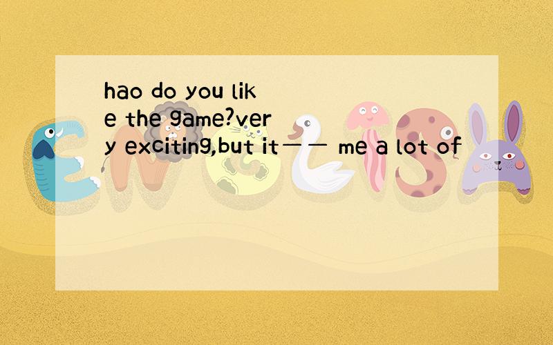 hao do you like the game?very exciting,but it—— me a lot of