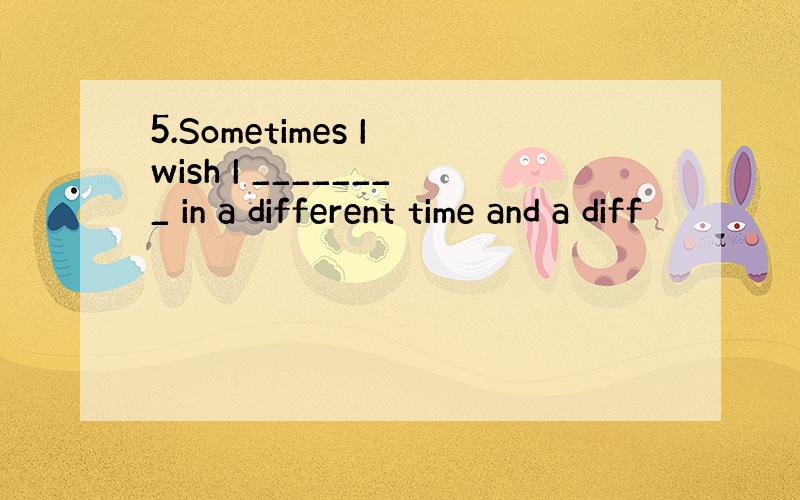 5.Sometimes I wish I ________ in a different time and a diff