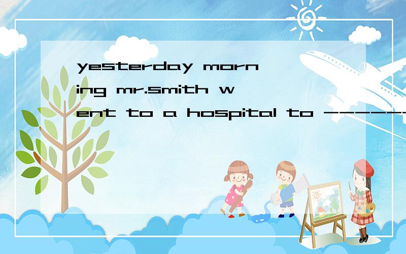 yesterday morning mr.smith went to a hospital to --------.