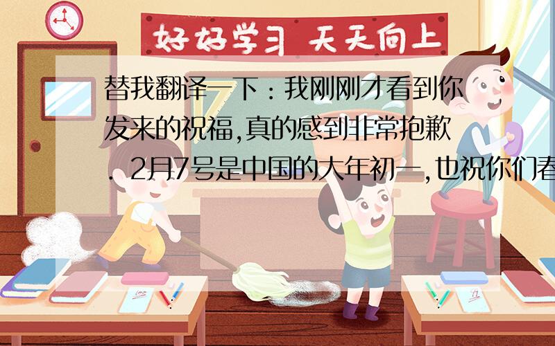 替我翻译一下：我刚刚才看到你发来的祝福,真的感到非常抱歉．2月7号是中国的大年初一,也祝你们春节快乐!