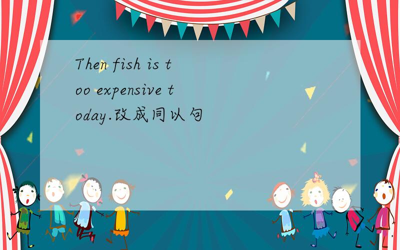 Then fish is too expensive today.改成同以句