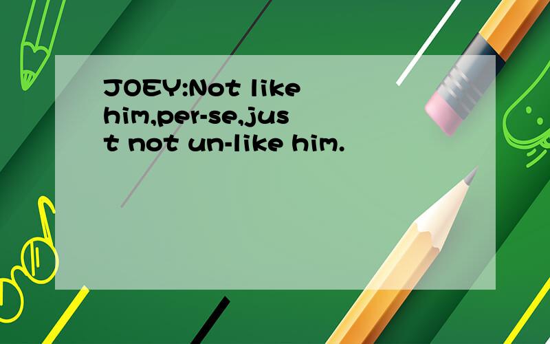 JOEY:Not like him,per-se,just not un-like him.