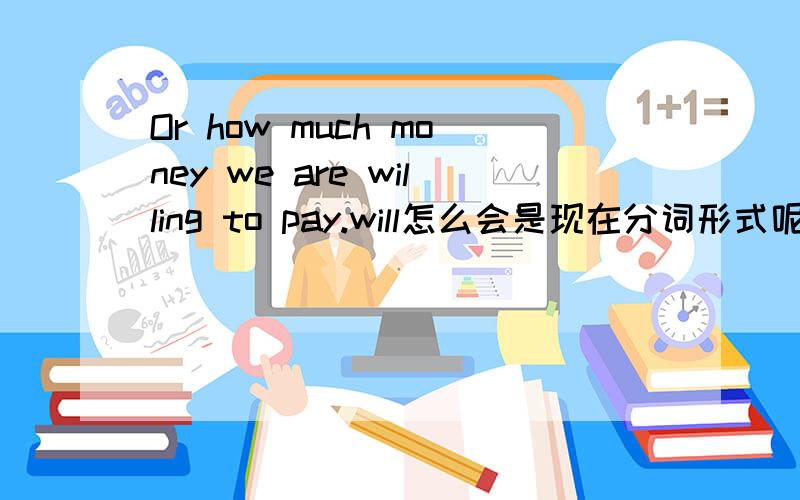 Or how much money we are willing to pay.will怎么会是现在分词形式呢?有什么语