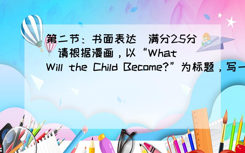 第二节：书面表达（满分25分）请根据漫画，以“What Will the Child Become?”为标题，写一篇短文