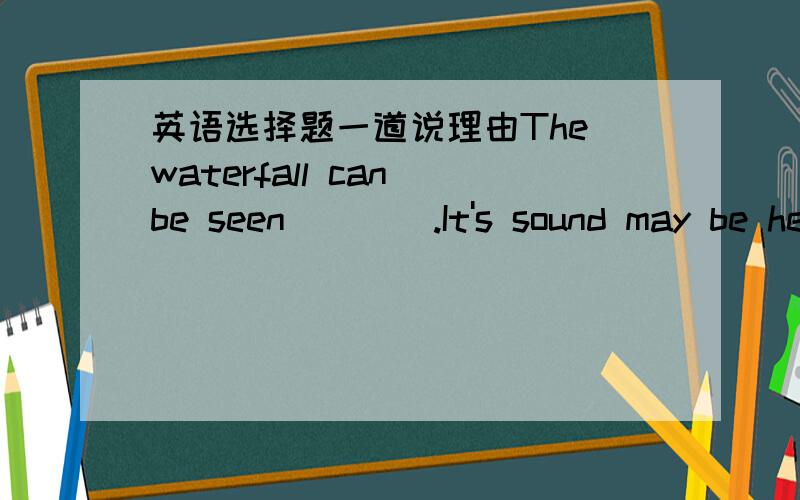 英语选择题一道说理由The waterfall can be seen____.It's sound may be he
