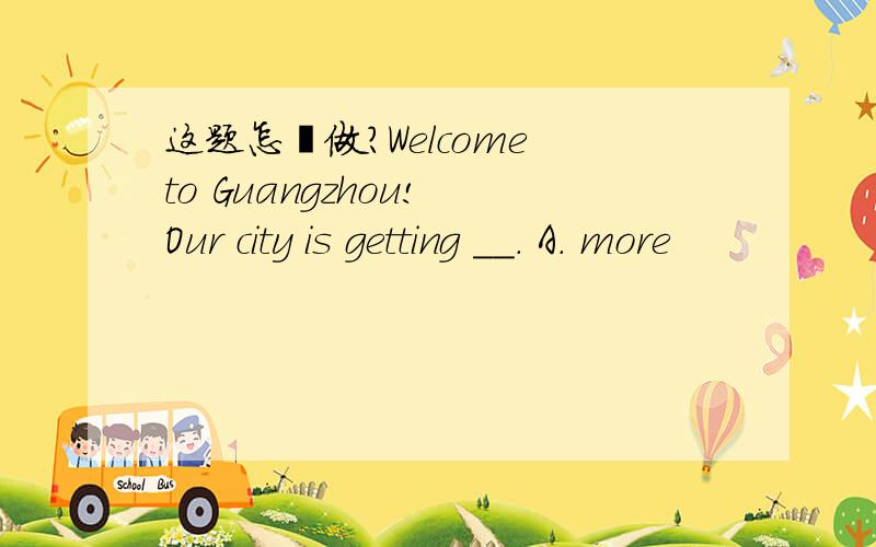 这题怎麼做?Welcome to Guangzhou! Our city is getting __. A. more