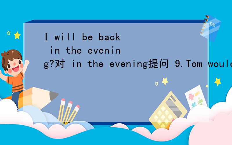 I will be back in the evening?对 in the evening提问 9.Tom would