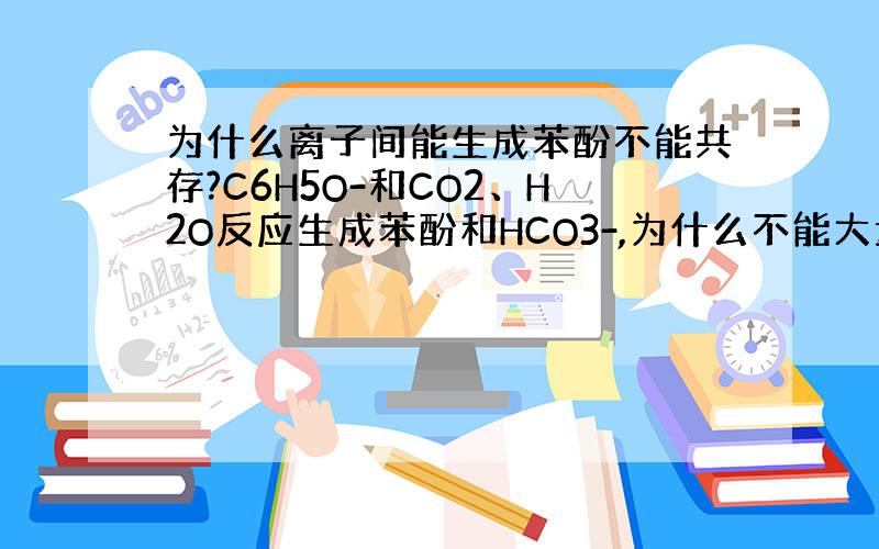 为什么离子间能生成苯酚不能共存?C6H5O-和CO2、H2O反应生成苯酚和HCO3-,为什么不能大量共存?