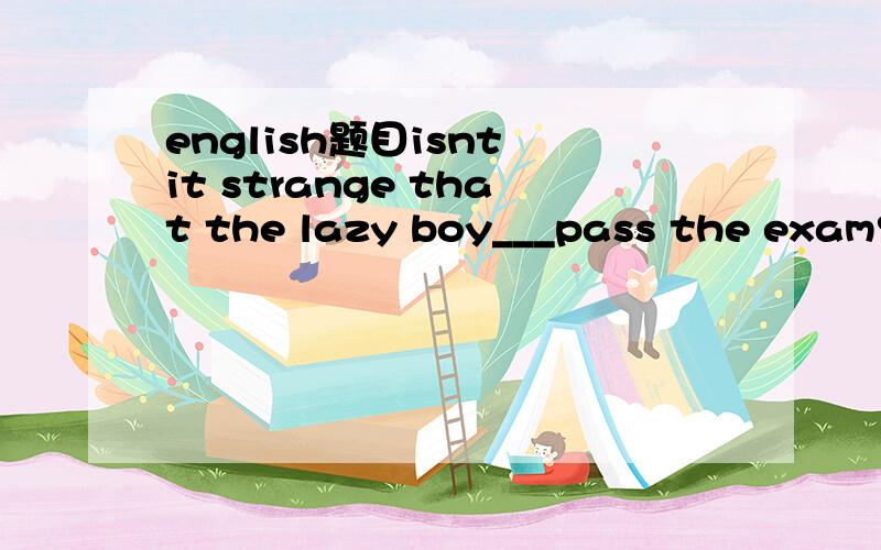 english题目isnt it strange that the lazy boy___pass the exam?A