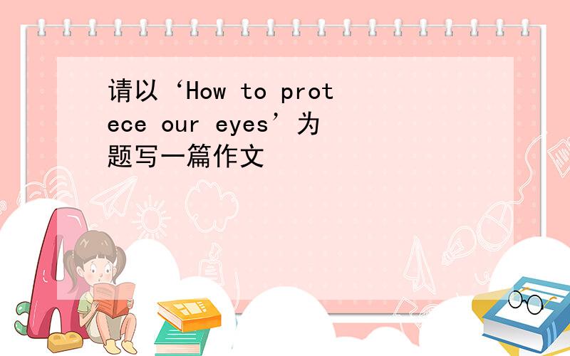 请以‘How to protece our eyes’为题写一篇作文