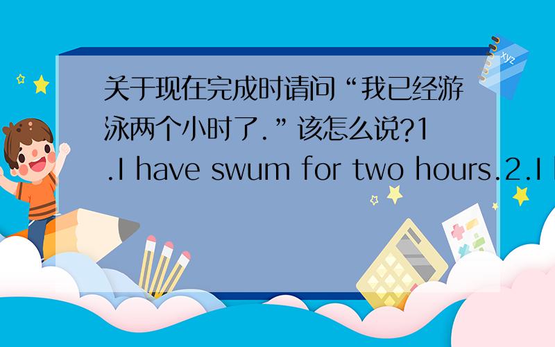 关于现在完成时请问“我已经游泳两个小时了.”该怎么说?1.I have swum for two hours.2.I h
