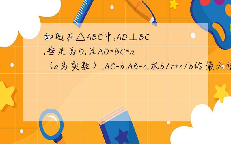 如图在△ABC中,AD⊥BC,垂足为D,且AD=BC=a（a为实数）,AC=b,AB=c,求b/c+c/b的最大值
