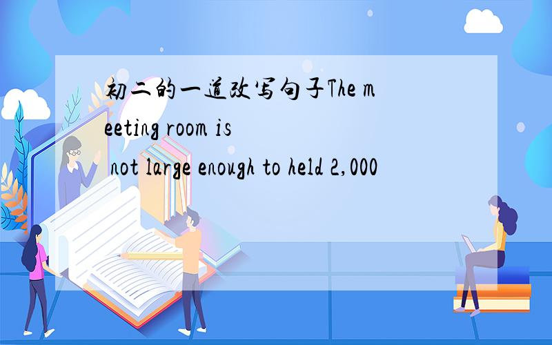 初二的一道改写句子The meeting room is not large enough to held 2,000