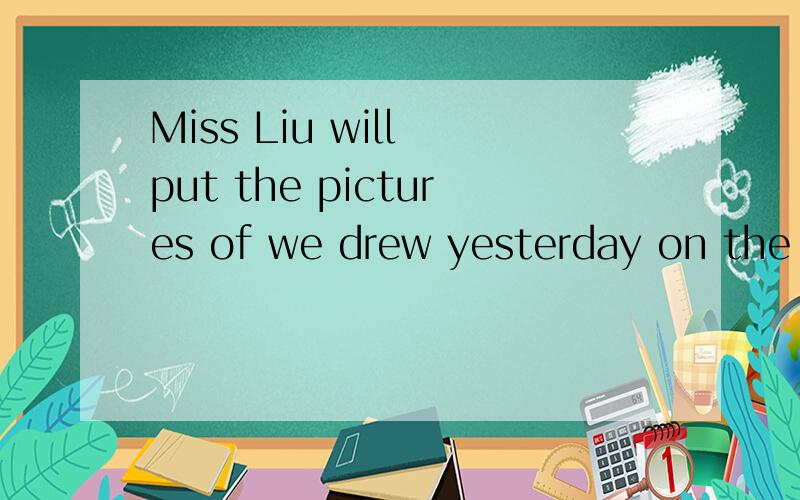Miss Liu will put the pictures of we drew yesterday on the c