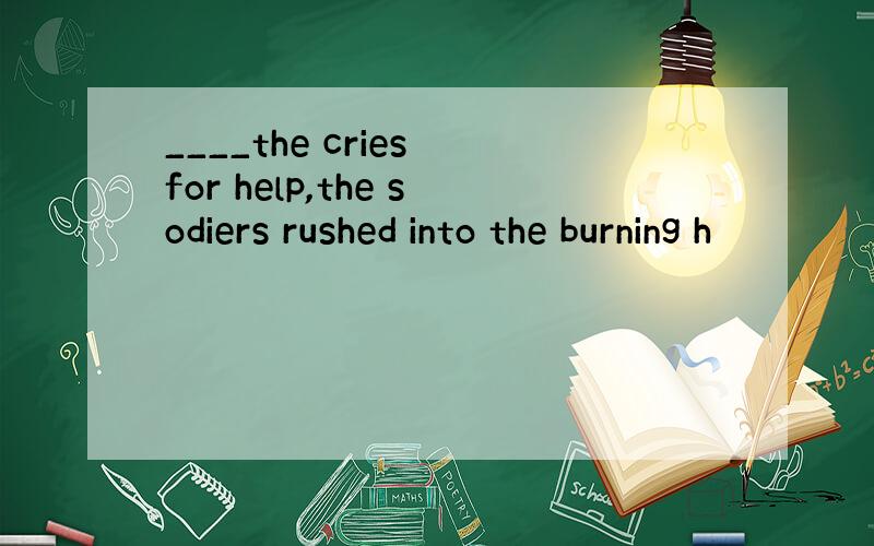 ____the cries for help,the sodiers rushed into the burning h