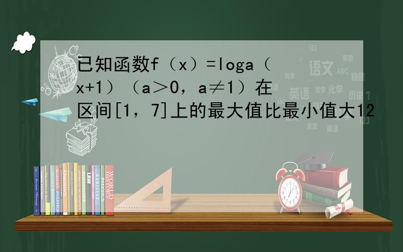 已知函数f（x）=loga（x+1）（a＞0，a≠1）在区间[1，7]上的最大值比最小值大12