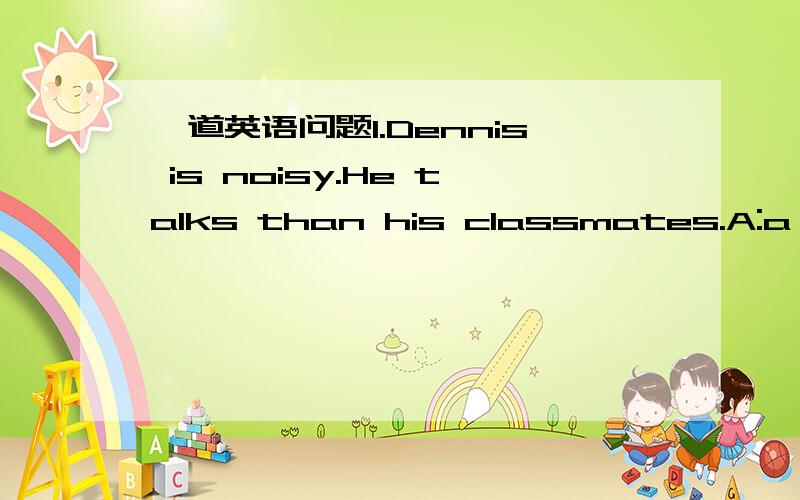 一道英语问题1.Dennis is noisy.He talks than his classmates.A:a lit
