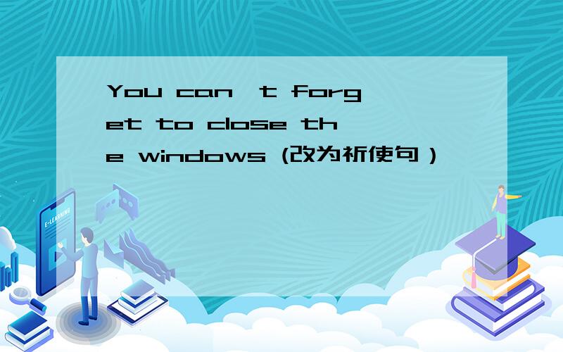 You can't forget to close the windows (改为祈使句）