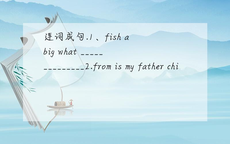 连词成句.1、fish a big what ______________2.from is my father chi