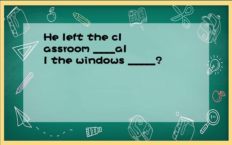 He left the classroom ____all the windows _____?