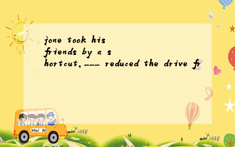 jone took his friends by a shortcut,___ reduced the drive fr