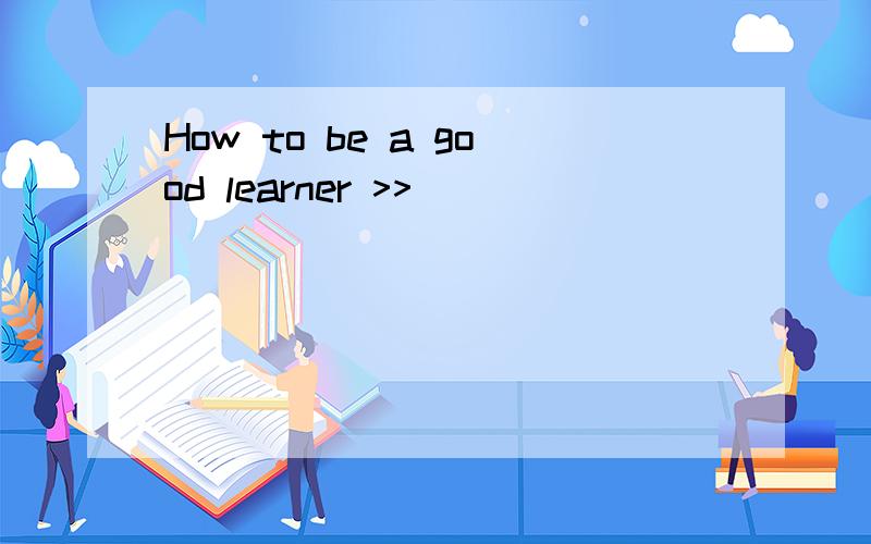 How to be a good learner >>